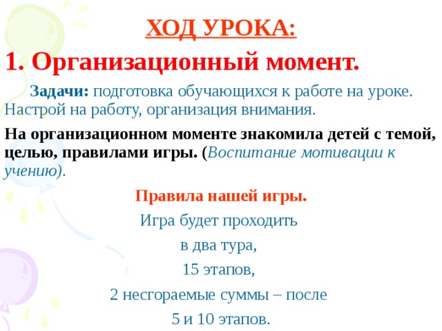 ХОД УРОКА: 1. Организационный момент.  Задачи: подготовка обучающихся к работе на уроке. Настрой на работу, организация внимания. На организационном моменте знакомила детей с темой, целью, правилами игры. ( Воспитание мотивации к учению). Правила нашей игры. Игра будет проходить в два тура, 15 этапов, 2 несгораемые суммы – после 5 и 10 этапов.