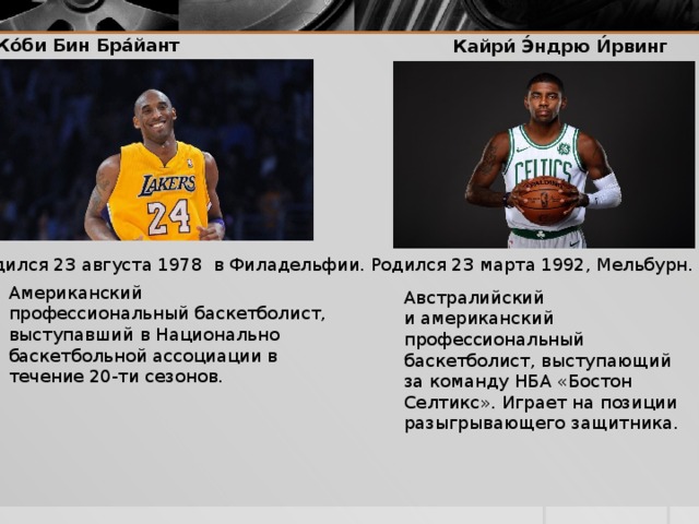 Ко́би Бин Бра́йант Кайри́ Э́ндрю И́рвинг   Родился 23 августа 1978  в Филадельфии. Родился 23 марта 1992, Мельбурн. Американский профессиональный баскетболист, выступавший в Национально баскетбольной ассоциации в течение 20-ти сезонов. Австралийский и американский профессиональный баскетболист, выступающий за команду НБА «Бостон Селтикс». Играет на позиции разыгрывающего защитника. 