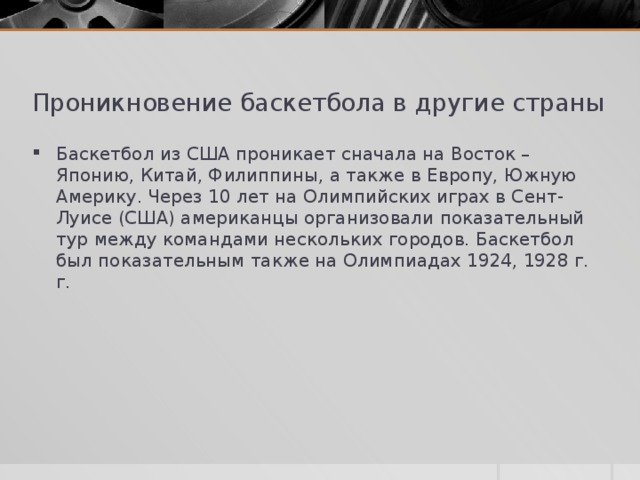 Проникновение баскетбола в другие страны Баскетбол из США проникает сначала на Восток – Японию, Китай, Филиппины, а также в Европу, Южную Америку. Через 10 лет на Олимпийских играх в Сент-Луисе (США) американцы организовали показательный тур между командами нескольких городов. Баскетбол был показательным также на Олимпиадах 1924, 1928 г. г. 