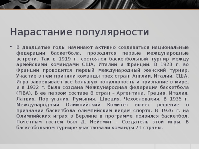 Нарастание популярности В двадцатые годы начинают активно создаваться национальные федерации баскетбола, проводятся первые международные встречи. Так в 1919 г. состоялся баскетбольный турнир между армейскими командами США, Италии и Франции. В 1923 г. во Франции проводится первый международный женский турнир. Участие в нем приняли команды трех стран: Англии, Италии, США. Игра завоевывает все большую популярность и признание в мире, и в 1932 г. была создана Международная федерация баскетбола (FIBA). В ее первом составе 8 стран – Аргентина, Греция, Италия, Латвия, Португалия, Румыния. Швеция, Чехословакия. В 1935 г. Международный Олимпийский Комитет вынес решение о признании баскетбола олимпийским видам спорта. В 1936 г. на Олимпийских играх в Берлине в программе появился баскетбол. Почетным гостем был Д. Нейсмит – Создатель этой игры. В баскетбольном турнире участвовали команды 21 страны. 