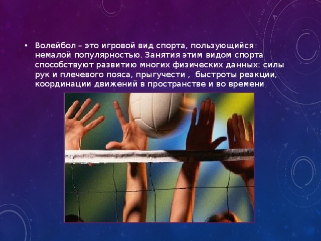 Волейбол – это игровой вид спорта, пользующийся немалой популярностью. Занятия этим видом спорта способствуют развитию многих физических данных: силы рук и плечевого пояса, прыгучести , быстроты реакции, координации движений в пространстве и во времени 