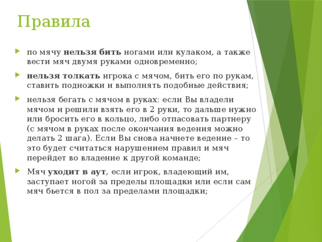 Правила по мячу  нельзя бить  ногами или кулаком, а также вести мяч двумя руками одновременно; нельзя толкать  игрока с мячом, бить его по рукам, ставить подножки и выполнять подобные действия; нельзя бегать с мячом в руках: если Вы владели мячом и решили взять его в 2 руки, то дальше нужно или бросить его в кольцо, либо отпасовать партнеру (с мячом в руках после окончания ведения можно делать 2 шага). Если Вы снова начнете ведение – то это будет считаться нарушением правил и мяч перейдет во владение к другой команде; Мяч  уходит в аут , если игрок, владеющий им, заступает ногой за пределы площадки или если сам мяч бьется в пол за пределами площадки; 