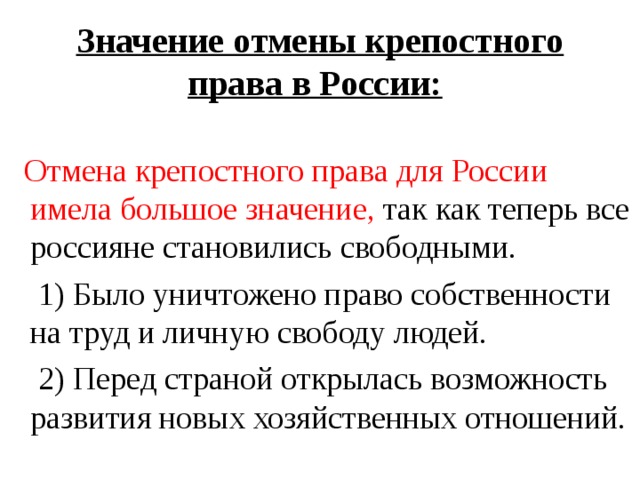 Значение отмены крепостного права в России:   Отмена крепостного права для России имела большое значение, так как теперь все россияне становились свободными.  1) Было уничтожено право собственности на труд и личную свободу людей.  2) Перед страной открылась возможность развития новых хозяйственных отношений.