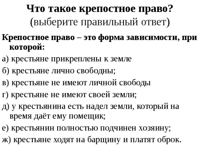 Что такое крепостное право?  (выберите правильный ответ) Крепостное право – это форма зависимости, при которой: а) крестьяне прикреплены к земле б) крестьяне лично свободны; в) крестьяне не имеют личной свободы г) крестьяне не имеют своей земли; д) у крестьянина есть надел земли, который на время даёт ему помещик; е) крестьянин полностью подчинен хозяину; ж) крестьяне ходят на барщину и платят оброк.