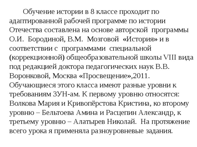 Обучение истории в 8 классе проходит по адаптированной рабочей программе по истории Отечества составлена на основе авторской программы О.И. Бородиной, В.М. Мозговой «История» и в соответствии с программами специальной (коррекционной) общеобразовательной школы VIII вида под редакцией доктора педагогических наук В.В. Воронковой, Москва «Просвещение»,2011. Обучающиеся этого класса имеют разные уровни к требованиям ЗУН-ам. К первому уровню относятся: Волкова Мария и Кривопёрстова Кристина, ко второму уровню – Бельтоева Амина и Расцепин Александр, к третьему уровню – Алатырев Николай. На протяжение всего урока я применяла разноуровневые задания.
