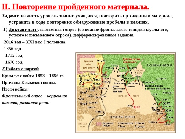 II. Повторение пройденного материала. Задачи: выявить уровень знаний учащихся, повторить пройденный материал, устранить в ходе повторения обнаруженные пробелы в знаниях.  1) Диктант дат: уплотнённый опрос  (сочетание фронтального и индивидуального, устного и письменного опроса), дифференцированные задания.  2016 год – XXI век, I половина.  1356 год  1712 год  1670 год 2)Работа с картой Крымская война 1853 – 1856 гг. Причины Крымской войны. Итоги войны. Фронтальный опрос – коррекция памяти, развитие речи.