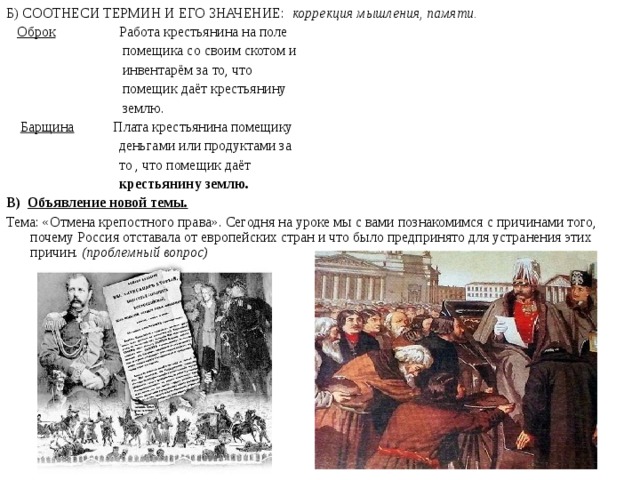 Б) СООТНЕСИ ТЕРМИН И ЕГО ЗНАЧЕНИЕ: коррекция мышления, памяти.  Оброк Работа крестьянина на поле  помещика со своим скотом и  инвентарём за то, что  помещик даёт крестьянину  землю.  Барщина Плата крестьянина помещику  деньгами или продуктами за  то , что помещик даёт   крестьянину землю. В) Объявление новой темы.  Тема: «Отмена крепостного права». Сегодня на уроке мы с вами познакомимся с причинами того, почему Россия отставала от европейских стран и что было предпринято для устранения этих причин. (проблемный вопрос)
