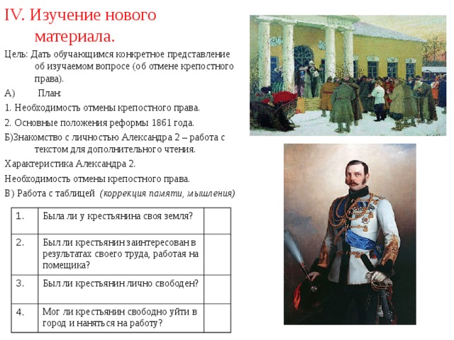 IV. Изучение нового материала. Цель: Дать обучающимся конкретное представление об изучаемом вопросе (об отмене крепостного права). А) План: 1. Необходимость отмены крепостного права. 2. Основные положения реформы 1861 года. Б)Знакомство с личностью Александра 2 – работа с текстом для дополнительного чтения. Характеристика Александра 2. Необходимость отмены крепостного права. В) Работа с таблицей (коррекция памяти, мышления)  1. 2. Была ли у крестьянина своя земля? Был ли крестьянин заинтересован в результатах своего труда, работая на помещика?  3. 4. Был ли крестьянин лично свободен? Мог ли крестьянин свободно уйти в город и наняться на работу?