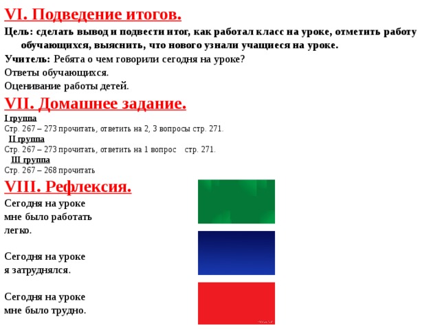 VI. Подведение итогов. Цель: сделать вывод и подвести итог, как работал класс на уроке, отметить работу обучающихся, выяснить, что нового узнали учащиеся на уроке.  Учитель: Ребята о чем говорили сегодня на уроке? Ответы обучающихся. Оценивание работы детей. VII. Домашнее задание. I группа Стр. 267 – 273 прочитать, ответить на 2, 3 вопросы стр. 271.  II группа Стр. 267 – 273 прочитать, ответить на 1 вопрос стр. 271.  III группа Стр. 267 – 268 прочитать VIII. Рефлексия. Сегодня на уроке мне было работать легко. Сегодня на уроке я затруднялся. Сегодня на уроке мне было трудно.