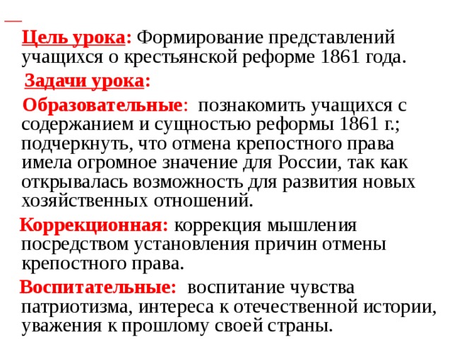 Цель урока : Формирование представлений учащихся о крестьянской реформе 1861 года.  Задачи урока :   Образовательные : познакомить учащихся с содержанием и сущностью реформы 1861 г.; подчеркнуть, что отмена крепостного права имела огромное значение для России, так как открывалась возможность для развития новых хозяйственных отношений.  Коррекционная: коррекция мышления посредством установления причин отмены крепостного права.  Воспитательные: воспитание чувства патриотизма, интереса к отечественной истории, уважения к прошлому своей страны.