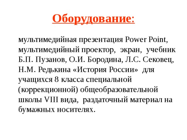 Оборудование :  мультимедийная презентация Power Point, мультимедийный проектор, экран, учебник Б.П. Пузанов, О.И. Бородина, Л.С. Сековец, Н.М. Редькина «История России» для учащихся 8 класса специальной (коррекционной) общеобразовательной школы VIII вида, раздаточный материал на бумажных носителях.