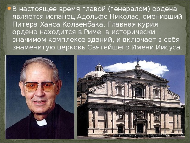 В настоящее время главой (генералом) ордена является испанец Адольфо Николас, сменивший Питера Ханса Колвенбака. Главная курия ордена находится в Риме, в исторически значимом комплексе зданий, и включает в себя знаменитую церковь Святейшего Имени Иисуса.  