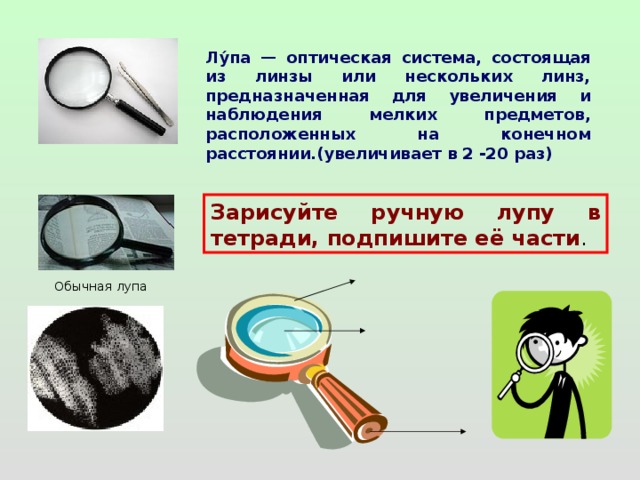 Лу́па — оптическая система, состоящая из линзы или нескольких линз, предназначенная для увеличения и наблюдения мелких предметов, расположенных на конечном расстоянии.(увеличивает в 2 -20 раз) Зарисуйте ручную лупу в тетради, подпишите её части . Обычная лупа 