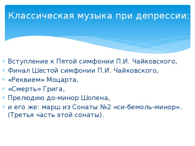 Классическая музыка при депрессии:   Вступление к Пятой симфонии П.И. Чайковского, Финал Шестой симфонии П.И. Чайковского, «Реквием» Моцарта, «Смерть» Грига, Прелюдию до-минор Шопена, и его же: марш из Сонаты №2 «си-бемоль-минор». (Третья часть этой сонаты). 