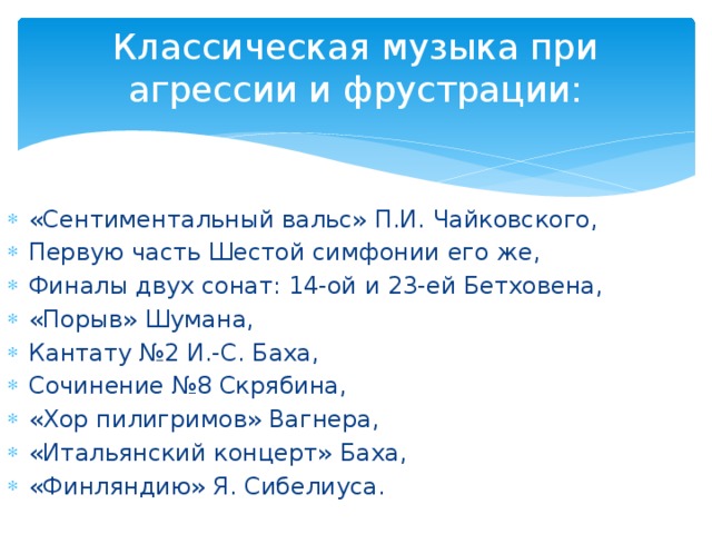 Классическая музыка при агрессии и фрустрации:   «Сентиментальный вальс» П.И. Чайковского, Первую часть Шестой симфонии его же, Финалы двух сонат: 14-ой и 23-ей Бетховена, «Порыв» Шумана, Кантату №2 И.-С. Баха, Сочинение №8 Скрябина, «Хор пилигримов» Вагнера, «Итальянский концерт» Баха, «Финляндию» Я. Сибелиуса. 