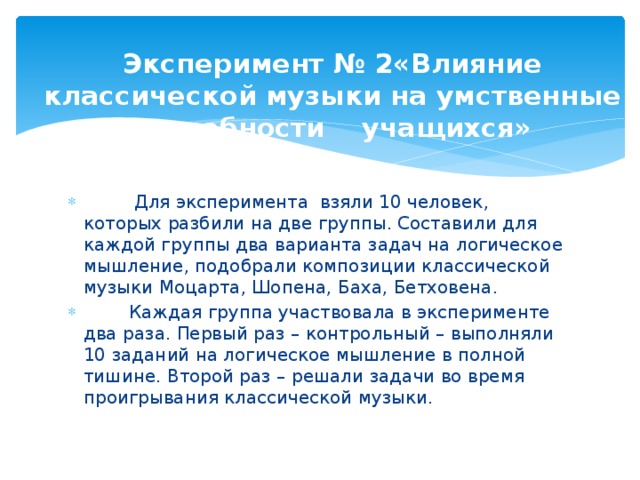 Эксперимент № 2«Влияние классической музыки на умственные способности учащихся»             Для эксперимента взяли 10 человек, которых разбили на две группы. Составили для каждой группы два варианта задач на логическое мышление, подобрали композиции классической музыки Моцарта, Шопена, Баха, Бетховена.         Каждая группа участвовала в эксперименте два раза. Первый раз – контрольный – выполняли 10 заданий на логическое мышление в полной тишине. Второй раз – решали задачи во время проигрывания классической музыки. 