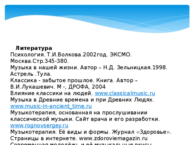    Литература Психология. Т.И.Волкова.2002год. ЭКСМО. Москва.Стр.345-380. Музыка в нашей жизни. Автор – Н.Д. Зельницкая.1998. Астрель .Тула. Классика - забытое прошлое. Книга. Автор – В.И.Лукашевич. М -, ДРОФА, 2004 Влияние классики на людей.  www.classicalmusic.ru Музыка в Древние времена и при Древних Людях.  www.music-in-ancient_time.ru Музыкотерапия, основанная на прослушивании классической музыки. Сайт врача и его разработки. www.rognovsergey.ru Музыкотерапия. Её виды и формы. Журнал «Здоровье». Страницы в интернете. www.zdoroviemagazin.ru Современная молодёжь и её музыкальные вкусы.  www.yangpeple.ru 