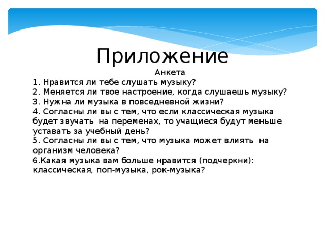  Приложение                                                 Анкета 1. Нравится ли тебе слушать музыку? 2. Меняется ли твое настроение, когда слушаешь музыку? 3. Нужна ли музыка в повседневной жизни?   4. Согласны ли вы с тем, что если классическая музыка будет звучать  на переменах, то учащиеся будут меньше уставать за учебный день?   5. Согласны ли вы с тем, что музыка может влиять  на организм человека?   6.Какая музыка вам больше нравится (подчеркни): классическая, поп-музыка, рок-музыка? 