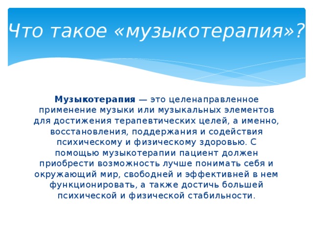 Что такое «музыкотерапия»?   Музыкотерапия — это целенаправленное применение музыки или музыкальных элементов для достижения терапевтических целей, а именно, восстановления, поддержания и содействия психическому и физическому здоровью. С помощью музыкотерапии пациент должен приобрести возможность лучше понимать себя и окружающий мир, свободней и эффективней в нем функционировать, а также достичь большей психической и физической стабильности. 