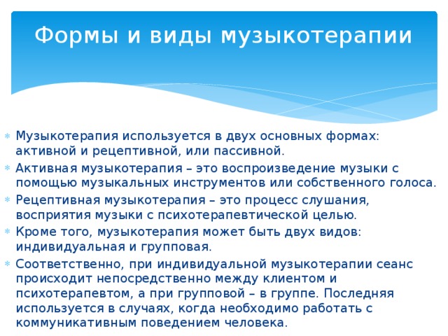 Формы и виды музыкотерапии   Музыкотерапия используется в двух основных формах: активной и рецептивной, или пассивной. Активная музыкотерапия – это воспроизведение музыки с помощью музыкальных инструментов или собственного голоса. Рецептивная музыкотерапия – это процесс слушания, восприятия музыки с психотерапевтической целью. Кроме того, музыкотерапия может быть двух видов: индивидуальная и групповая. Соответственно, при индивидуальной музыкотерапии сеанс происходит непосредственно между клиентом и психотерапевтом, а при групповой – в группе. Последняя используется в случаях, когда необходимо работать с коммуникативным поведением человека. 