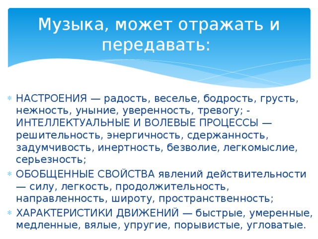 Музыка, может отражать и передавать: НАСТРОЕНИЯ — радость, веселье, бодрость, грусть, нежность, уныние, уверенность, тревогу; - ИНТЕЛЛЕКТУАЛЬНЫЕ И ВОЛЕВЫЕ ПРОЦЕССЫ — решительность, энергичность, сдержанность, задумчивость, инертность, безволие, легкомыслие, серьезность; ОБОБЩЕННЫЕ СВОЙСТВА явлений действительности — силу, легкость, продолжительность, направленность, широту, пространственность; ХАРАКТЕРИСТИКИ ДВИЖЕНИЙ — быстрые, умеренные, медленные, вялые, упругие, порывистые, угловатые.  