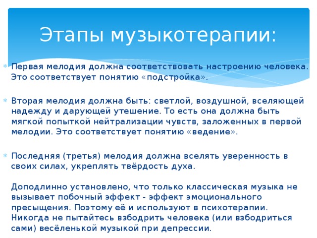 Этапы музыкотерапии: Первая мелодия должна соответствовать настроению человека. Это соответствует понятию «подстройка». Вторая мелодия должна быть: светлой, воздушной, вселяющей надежду и дарующей утешение. То есть она должна быть мягкой попыткой нейтрализации чувств, заложенных в первой мелодии. Это соответствует понятию «ведение». Последняя (третья) мелодия должна вселять уверенность в своих силах, укреплять твёрдость духа.    Доподлинно установлено, что только классическая музыка не вызывает побочный эффект - эффект эмоционального пресыщения. Поэтому её и используют в психотерапии.   Никогда не пытайтесь взбодрить человека (или взбодриться сами) весёленькой музыкой при депрессии.  
