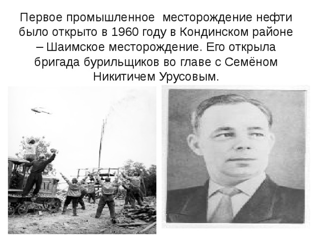 Первое промышленное месторождение нефти было открыто в 1960 году в Кондинском районе – Шаимское месторождение. Его открыла бригада бурильщиков во главе с Семёном Никитичем Урусовым.