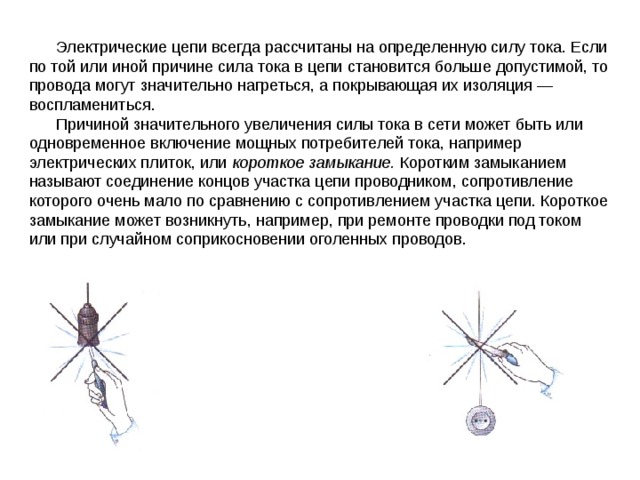  Электрические цепи всегда рассчитаны на определенную силу то­ка. Если по той или иной причине сила тока в цепи становится боль­ше допустимой, то провода могут значительно нагреться, а покры­вающая их изоляция — воспламениться.  Причиной значительного увеличения силы тока в сети может быть или одновременное включение мощных потребителей тока, например электрических плиток, или короткое замыкание. Коротким замыканием называют соединение концов участка цепи проводни­ком, сопротивление которого очень мало по сравнению с сопротивле­нием участка цепи. Короткое замыкание может возникнуть, напри­мер, при ремонте проводки под током или при случайном со­прикосновении оголенных проводов. 