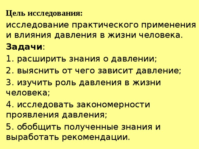 Цель исследования: исследование практического применения и влияния давления в жизни человека. Задачи : 1. расширить знания о давлении; 2. выяснить от чего зависит давление; 3. изучить роль давления в жизни человека; 4. исследовать закономерности проявления давления; 5. обобщить полученные знания и выработать рекомендации. 