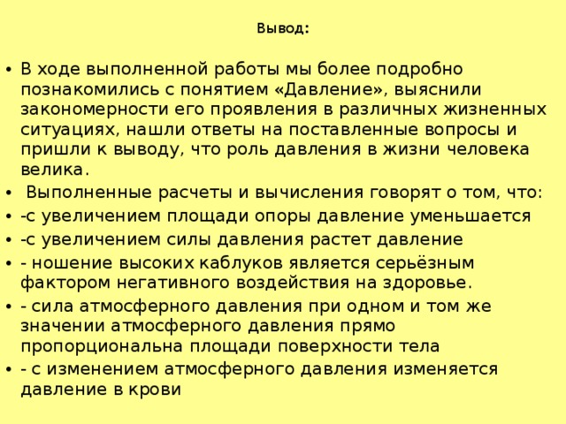 Вывод :   В ходе выполненной работы мы более подробно познакомились с понятием «Давление», выяснили закономерности его проявления в различных жизненных ситуациях, нашли ответы на поставленные вопросы и пришли к выводу, что роль давления в жизни человека велика.   Выполненные расчеты и вычисления говорят о том, что: -с увеличением площади опоры давление уменьшается -с увеличением силы давления растет давление - ношение высоких каблуков является серьёзным фактором негативного воздействия на здоровье. - сила атмосферного давления при одном и том же значении атмосферного давления прямо пропорциональна площади поверхности тела - с изменением атмосферного давления изменяется давление в крови 