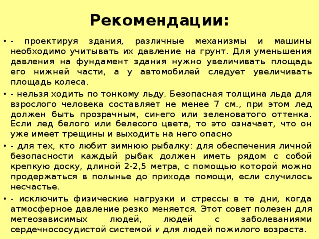 Рекомендации:   - проектируя здания, различные механизмы и машины необходимо учитывать их давление на грунт. Для уменьшения давления на фундамент здания нужно увеличивать площадь его нижней части, а у автомобилей следует увеличивать площадь колеса. - нельзя ходить по тонкому льду. Безопасная толщина льда для взрослого человека составляет не менее 7 см., при этом лед должен быть прозрачным, синего или зеленоватого оттенка. Если лед белого или белесого цвета, то это означает, что он уже имеет трещины и выходить на него опасно - для тех, кто любит зимнюю рыбалку: для обеспечения личной безопасности каждый рыбак должен иметь рядом с собой крепкую доску, длиной 2-2,5 метра, с помощью которой можно продержаться в полынье до прихода помощи, если случилось несчастье. - исключить физические нагрузки и стрессы в те дни, когда атмосферное давление резко меняется. Этот совет полезен для метеозависимых людей, людей с заболеваниями сердечнососудистой системой и для людей пожилого возраста. 