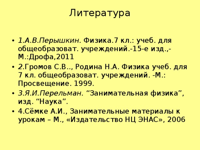 Литература   1.А.В.Перышкин.  Физика.7 кл.: учеб. для общеобразоват. учреждений.-15-е изд.,-М.:Дрофа,2011 2. Громов С.В.., Родина Н.А. Физика учеб. для 7 кл. общеобразоват. учреждений. -М.: Просвещение. 1999. 3.Я.И.Перельман.  “Занимательная физика”, изд. “Наука”. 4.Сёмке А.И., Занимательные материалы к урокам – М., «Издательство НЦ ЭНАС», 2006       