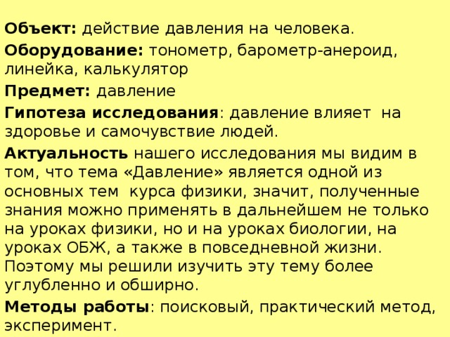 Объект:  действие давления на человека. Оборудование: тонометр, барометр-анероид, линейка, калькулятор Предмет:  давление Гипотеза исследования : давление влияет  на здоровье и самочувствие людей. Актуальность  нашего исследования мы видим в том, что тема «Давление» является одной из основных тем  курса физики, значит, полученные знания можно применять в дальнейшем не только на уроках физики, но и на уроках биологии, на уроках ОБЖ, а также в повседневной жизни. Поэтому мы решили изучить эту тему более углубленно и обширно. Методы работы : поисковый, практический метод, эксперимент. 