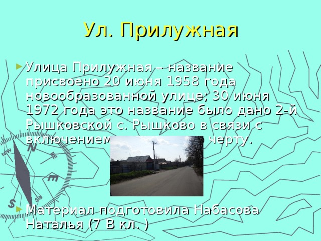 Ул. Прилужная Улица Прилужная – название присвоено 20 июня 1958 года новообразованной улице; 30 июня 1972 года это название было дано 2-й Рышковской с. Рышково в связи с включением в городскую черту.    Материал подготовила Набасова Наталья (7 В кл. ) 