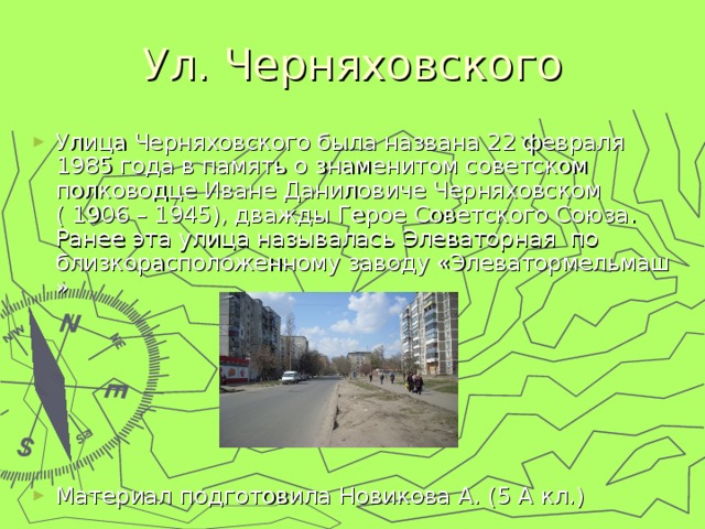 Ул. Черняховского Улица Черняховского была названа 22 февраля 1985 года в память о знаменитом советском полководце Иване Даниловиче Черняховском ( 1906 – 1945), дважды Герое Советского Союза. Ранее эта улица называлась Элеваторная по близкорасположенному заводу «Элеватормельмаш »       Материал подготовила Новикова А. (5 А кл.) 