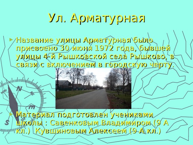 Ул. Арматурная Название улицы Арматурная было присвоено 30 июня 1972 года, бывшей улицы 4-й Рышковской села Рышково, в связи с включением в городскую черту.     Материал подготовлен учениками школы : Савенковым Владимиром (9 А кл.) Кувшиновым Алексеем (9 А кл.) 