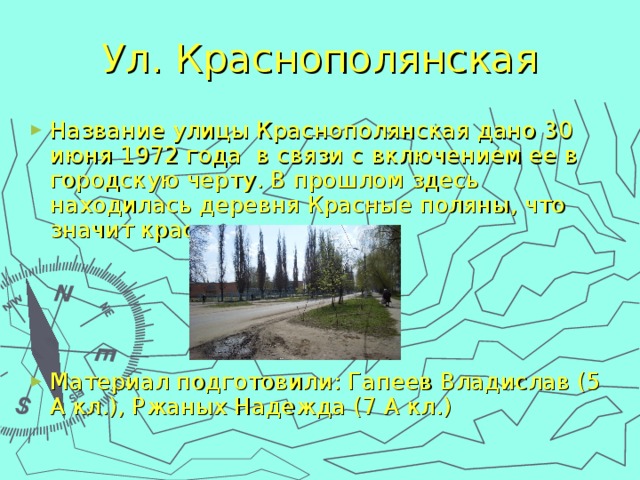 Ул. Краснополянская Название улицы Краснополянская дано 30 июня 1972 года в связи с включением ее в городскую черту. В прошлом здесь находилась деревня Красные поляны, что значит красивые.    Материал подготовили: Гапеев Владислав (5 А кл.), Ржаных Надежда (7 А кл.) 