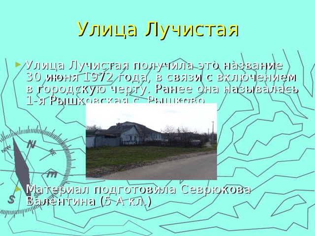 Улица Лучистая Улица Лучистая получила это название 30 июня 1972 года, в связи с включением в городскую черту. Ранее она называлась 1-я Рышковская с. Рышково      Материал подготовила Севрюкова Валентина (5 А кл.) 