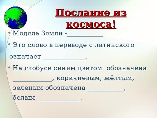 Послание из космоса! Модель Земли -___________ Это слово в переводе с латинского   означает _____________.   На глобусе синим цветом  обозначена ____________, коричневым, жёлтым, зелёным обозначена ___________, белым _____________.    