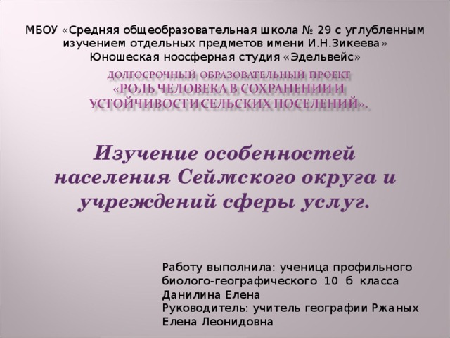 МБОУ «Средняя общеобразовательная школа № 29 с углубленным изучением отдельных предметов имени И.Н.Зикеева» Юношеская ноосферная студия «Эдельвейс» Изучение особенностей населения Сеймского округа и учреждений сферы услуг. Работу выполнила: ученица профильного биолого-географического 10 б класса Данилина Елена Руководитель: учитель географии Ржаных Елена Леонидовна 