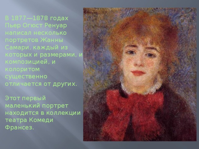 В 1877—1878 годах Пьер Огюст Ренуар написал несколько портретов Жанны Самари, каждый из которых и размерами, и композицией, и колоритом существенно отличается от других.   Этот первый маленький портрет находится в коллекции театра Комеди Франсез.
