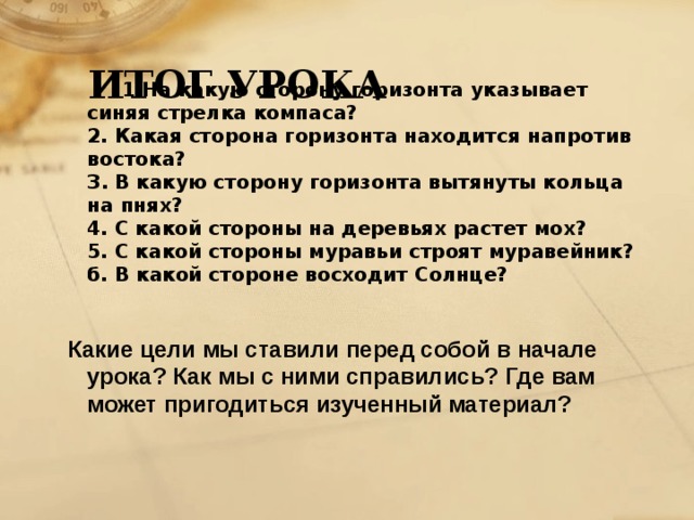 ИТОГ УРОКА  1.На какую сторону горизонта указывает синяя стрелка компаса?  2. Какая сторона горизонта находится напротив востока?  З. В какую сторону горизонта вытянуты кольца на пнях?  4. С какой стороны на деревьях растет мох?  5. С какой стороны муравьи строят муравейник?  б. В какой стороне восходит Солнце?     Какие цели мы ставили перед собой в начале урока? Как мы с ними справились? Где вам может пригодиться изученный материал?       
