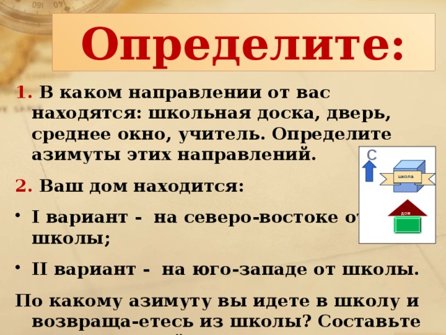 Определите: 1. В каком направлении от вас находятся: школьная доска, дверь, среднее окно, учитель. Определите азимуты этих направлений. 2. Ваш дом находится: I вариант - на северо-востоке от школы; II вариант - на юго-западе от школы. По какому азимуту вы идете в школу и возвраща-етесь из школы? Составьте схематический рисунок с указанием направления на север. С школа дом 