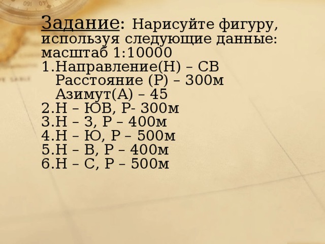 Задание : Нарисуйте фигуру, используя следующие данные: масштаб 1:10000  1.Направление(Н) – СВ  Расстояние (Р) – 300м  Азимут(А) – 45  2.Н – ЮВ, Р- 300м  3.Н – З, Р – 400м  4.Н – Ю, Р – 500м  5.Н – В, Р – 400м  6.Н – С, Р – 500м 