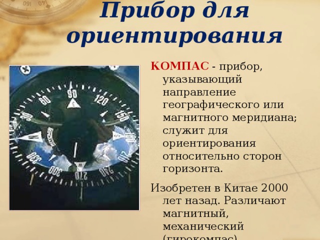 Прибор для ориентирования КОМПАС - прибор, указывающий направление географического или магнитного меридиана; служит для ориентирования относительно сторон горизонта. Изобретен в Китае 2000 лет назад. Различают магнитный, механический (гирокомпас), радиокомпас (направление на радиомаяк). Используется в навигации, геодезии, военном деле. 
