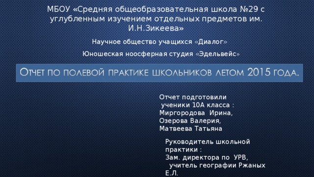 МБОУ «Средняя общеобразовательная школа №29 с углубленным изучением отдельных предметов  им. И.Н.Зикеева» Научное общество учащихся «Диалог» Юношеская ноосферная студия «Эдельвейс » Отчет подготовили  ученики 10А класса : Миргородова Ирина, Озерова Валерия, Матвеева Татьяна Руководитель школьной практики : Зам. директора по УРВ,  учитель географии Ржаных Е.Л. 