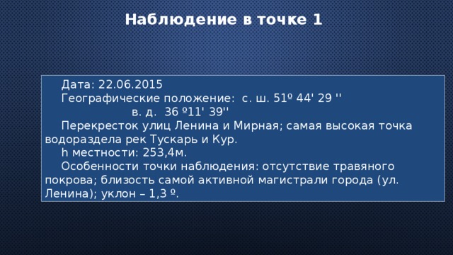 Наблюдение в точке 1 Дата: 22.06.2015 Географические положение: с. ш. 51º 44' 29 '' в. д. 36 º11' 39'' Перекресток улиц Ленина и Мирная; самая высокая точка водораздела рек Тускарь и Кур. h местности: 253,4м. Особенности точки наблюдения: отсутствие травяного покрова; близость самой активной магистрали города (ул. Ленина); уклон – 1,3 º. 