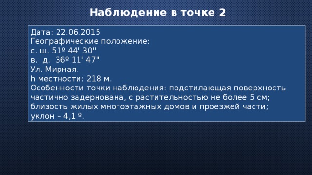 Наблюдение в точке 2  Дата: 22.06.2015 Географические положение: с. ш. 51º 44' 30'' в. д. 36º 11' 47'' Ул. Мирная. h местности: 218 м. Особенности точки наблюдения: подстилающая поверхность частично задернована, с растительностью не более 5 см; близость жилых многоэтажных домов и проезжей части; уклон – 4,1 º. 