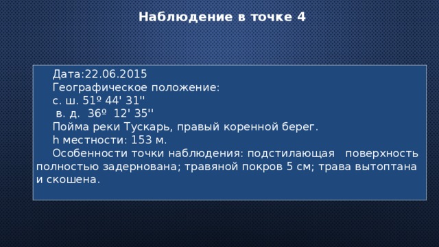 Наблюдение в точке 4 Дата:22.06.2015 Географическое положение: с. ш. 51º 44' 31''  в. д. 36º 12' 35'' Пойма реки Тускарь, правый коренной берег. h местности: 153 м. Особенности точки наблюдения: подстилающая поверхность полностью задернована; травяной покров 5 см; трава вытоптана и скошена. 