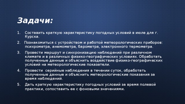  Задачи:   Составить краткую характеристику погодных условий в июле для г. Курска. 2. Познакомиться с устройством и работой метеорологических приборов: психрометра, анемометра, барометра, электронного термометра. Провести маршрут и синхронизацию наблюдений при различном климате и в различных физико-географических условиях. Обработать полученные данные и объяснить воздействие физико-географических условий на метеорологические показатели. Провести серийные наблюдения в течении суток, обработать полученные данные и объяснить метеорологические показания за время наблюдений. Дать краткую характеристику погодных условий за время полевой практики, сопоставить ее с фоновыми значениями . 